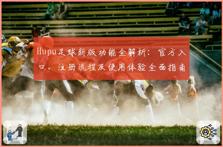 Hupu足球新版功能全解析：官方入口、注册流程及使用体验全面指南