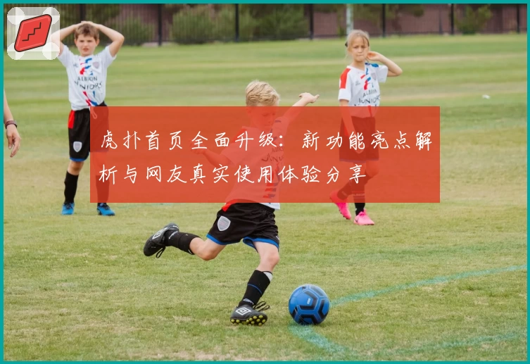 虎扑首页全面升级：新功能亮点解析与网友真实使用体验分享