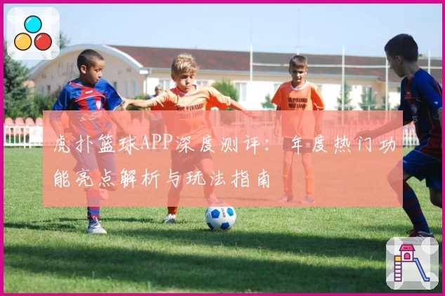 虎扑篮球APP深度测评：年度热门功能亮点解析与玩法指南