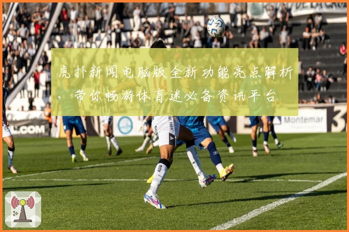 虎扑新闻电脑版全新功能亮点解析，带你畅游体育迷必备资讯平台