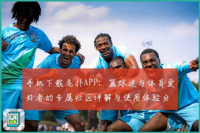 手机下载虎扑APP：篮球迷与体育爱好者的专属社区详解与使用体验分享