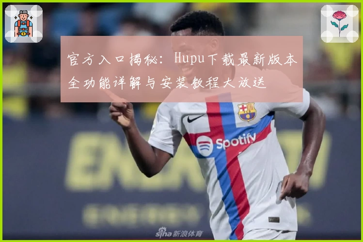 官方入口揭秘：Hupu下载最新版本全功能详解与安装教程大放送