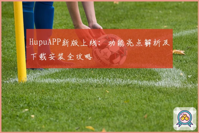 HupuAPP新版上线:功能亮点解析及下载安装全攻略