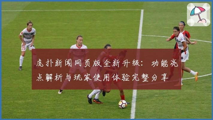 虎扑新闻网页版全新升级：功能亮点解析与玩家使用体验完整分享