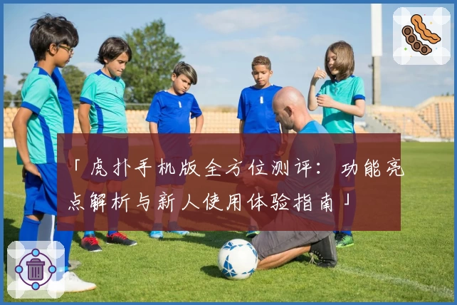 「虎扑手机版全方位测评：功能亮点解析与新人使用体验指南」