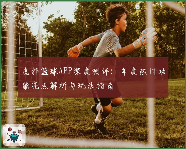 虎扑篮球APP深度测评：年度热门功能亮点解析与玩法指南