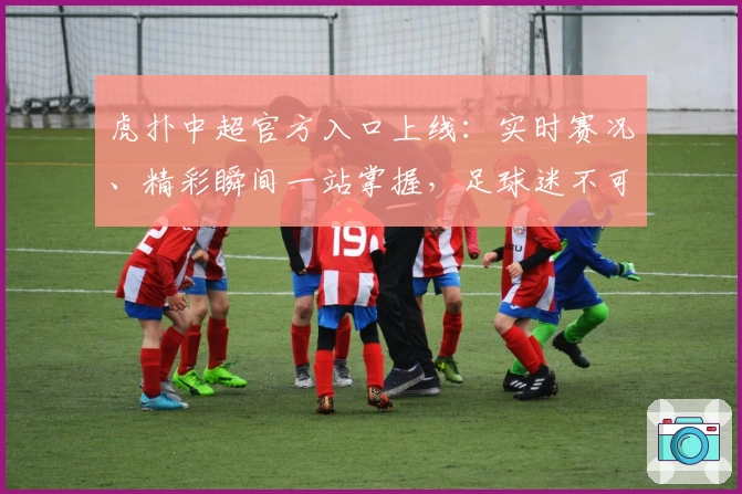 虎扑中超官方入口上线：实时赛况、精彩瞬间一站掌握，足球迷不可错过的全新体验