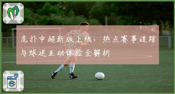 虎扑中超新版上线，热点赛事追踪与球迷互动体验全解析