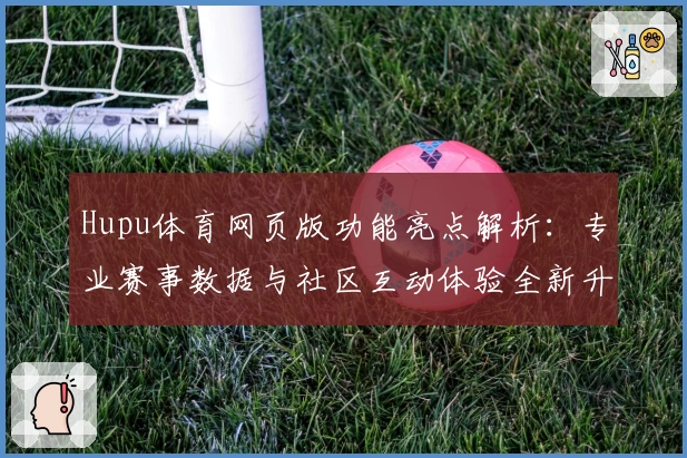 Hupu体育网页版功能亮点解析：专业赛事数据与社区互动体验全新升级
