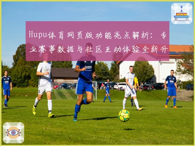 Hupu体育网页版功能亮点解析：专业赛事数据与社区互动体验全新升级