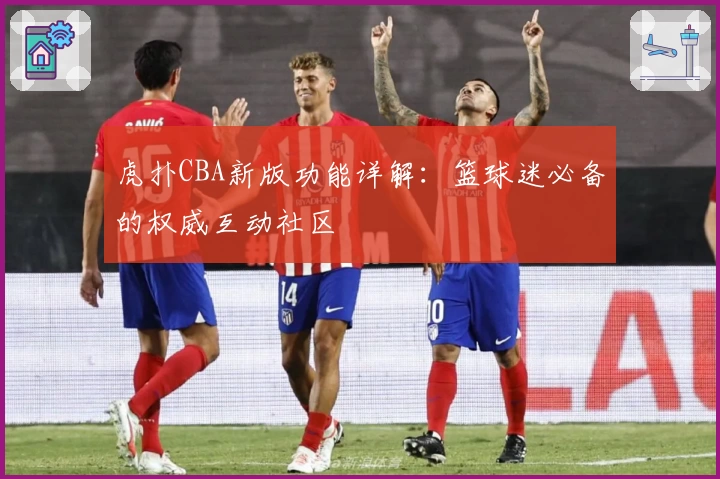 虎扑CBA新版功能详解：篮球迷必备的权威互动社区