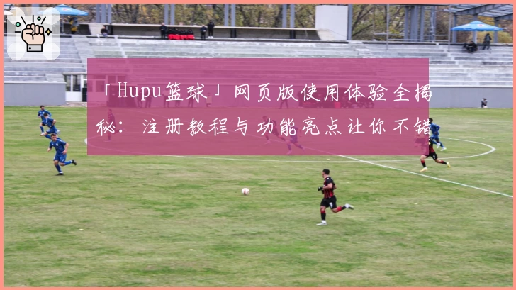 「Hupu篮球」网页版使用体验全揭秘：注册教程与功能亮点让你不错过每一场精彩对决