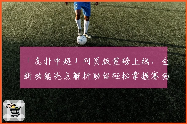 「虎扑中超」网页版重磅上线，全新功能亮点解析助你轻松掌握赛场动态
