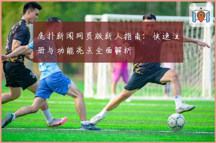 虎扑新闻网页版新人指南：快速注册与功能亮点全面解析