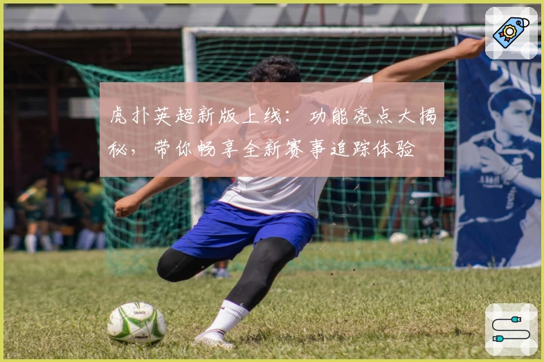 虎扑英超新版上线：功能亮点大揭秘，带你畅享全新赛事追踪体验