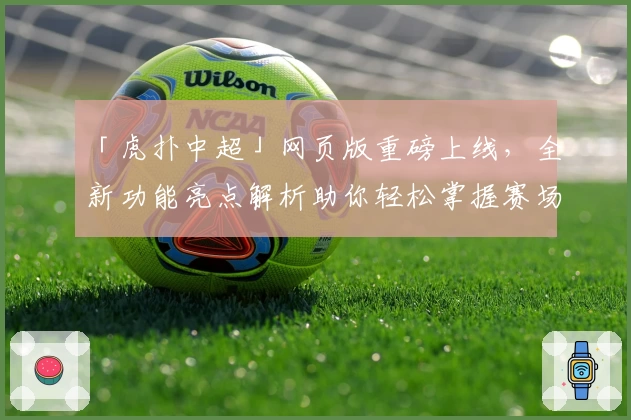 「虎扑中超」网页版重磅上线，全新功能亮点解析助你轻松掌握赛场动态