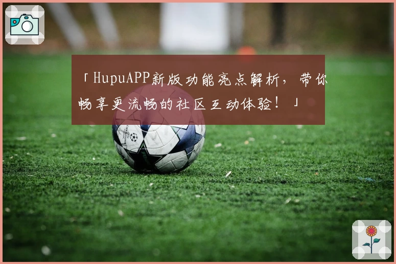 「HupuAPP新版功能亮点解析，带你畅享更流畅的社区互动体验！」