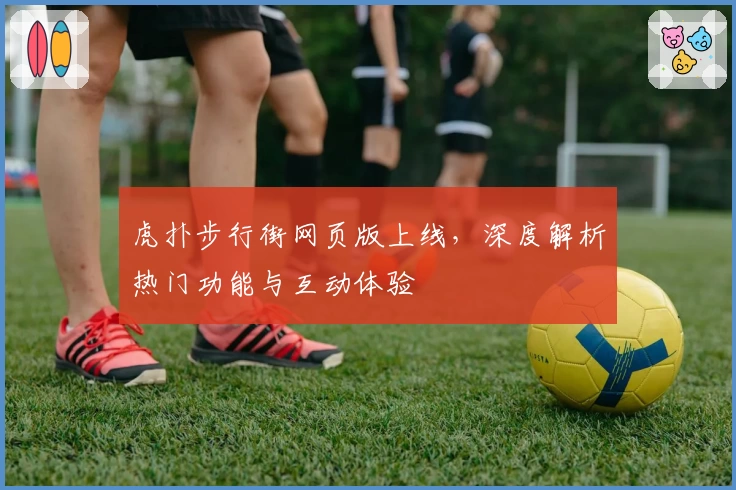 虎扑步行街网页版上线，深度解析热门功能与互动体验
