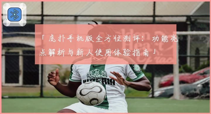 「虎扑手机版全方位测评：功能亮点解析与新人使用体验指南」