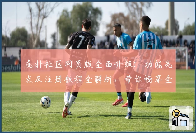 虎扑社区网页版全面升级：功能亮点及注册教程全解析，带你畅享全新互动体验