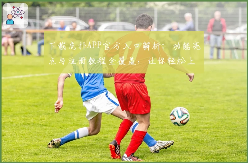 下载虎扑APP官方入口解析：功能亮点与注册教程全覆盖，让你轻松上手
