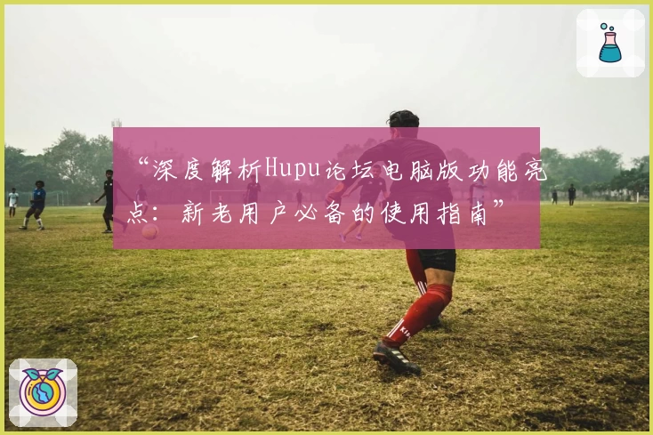 “深度解析Hupu论坛电脑版功能亮点：新老用户必备的使用指南”