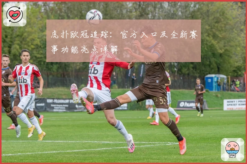 虎扑欧冠追踪：官方入口及全新赛事功能亮点详解